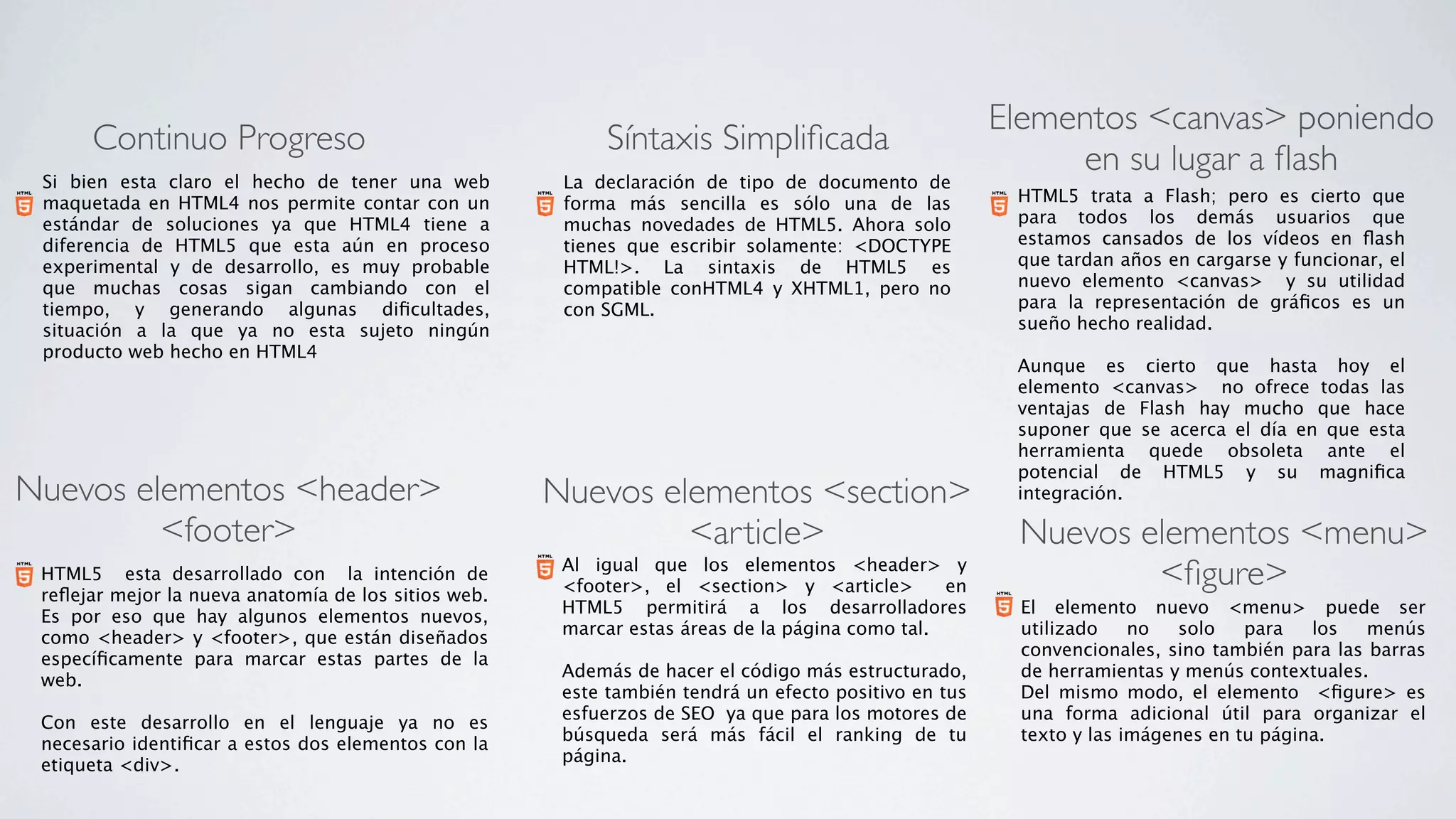 Elementos <canvas> poniendo
      Continuo Progreso                                     Síntaxis Simpliﬁcada
                                                                                                            en su lugar a ﬂash
 Si bien esta claro el hecho de tener una web          La declaración de tipo de documento de
 maquetada en HTML4 nos permite contar con un          forma más sencilla es sólo una de las            HTML5 trata a Flash; pero es cierto que
 estándar de soluciones ya que HTML4 tiene a           muchas novedades de HTML5. Ahora solo            para todos los demás usuarios que
 diferencia de HTML5 que esta aún en proceso           tienes que escribir solamente: <DOCTYPE          estamos cansados de los vídeos en ﬂash
 experimental y de desarrollo, es muy probable         HTML!>. La sintaxis de HTML5 es                  que tardan años en cargarse y funcionar, el
 que muchas cosas sigan cambiando con el               compatible conHTML4 y XHTML1, pero no            nuevo elemento <canvas>   y su utilidad
 tiempo, y generando algunas diﬁcultades,              con SGML.                                        para la representación de gráﬁcos es un
 situación a la que ya no esta sujeto ningún                                                            sueño hecho realidad.
 producto web hecho en HTML4                                                                             
                                                                                                        Aunque es cierto que hasta hoy el
                                                                                                        elemento <canvas>   no ofrece todas las
                                                                                                        ventajas de Flash hay mucho que hace
                                                                                                        suponer que se acerca el día en que esta
                                                                                                        herramienta quede obsoleta ante el
                                                                                                        potencial de HTML5 y su magniﬁca
Nuevos elementos <header>                             Nuevos elementos <section>                        integración.

         <footer>                                              <article>                                Nuevos elementos <menu>
 HTML5   esta desarrollado con   la intención de
 reﬂejar mejor la nueva anatomía de los sitios web.
                                                       Al igual que los elementos <header> y
                                                       <footer>, el <section> y <article>   en                  <ﬁgure>
                                                       HTML5 permitirá a los desarrolladores            El elemento nuevo <menu> puede ser
 Es por eso que hay algunos elementos nuevos,
                                                       marcar estas áreas de la página como tal.        utilizado    no   solo   para   los   menús
 como <header> y <footer>, que están diseñados
                                                                                                        convencionales, sino también para las barras
 especíﬁcamente para marcar estas partes de la
                                                       Además de hacer el código más estructurado,      de herramientas y menús contextuales. 
 web.
                                                       este también tendrá un efecto positivo en tus    Del mismo modo, el elemento  <ﬁgure> es
  
                                                       esfuerzos de SEO  ya que para los motores de     una forma adicional útil para organizar el
 Con este desarrollo en el lenguaje ya no es
                                                       búsqueda será más fácil el ranking de tu         texto y las imágenes en tu página.
 necesario identiﬁcar a estos dos elementos con la
                                                       página.
 etiqueta <div>.
 