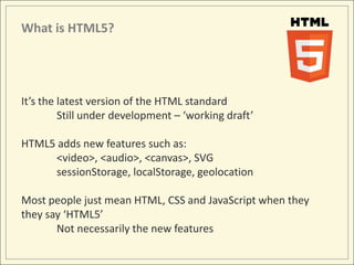 What is HTML5?




It’s the latest version of the HTML standard
         Still under development – ‘working draft’

HTML5 adds new features such as:
     <video>, <audio>, <canvas>, SVG
     sessionStorage, localStorage, geolocation

Most people just mean HTML, CSS and JavaScript when they
they say ‘HTML5’
       Not necessarily the new features
 