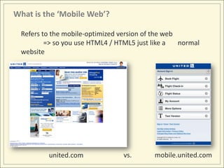 What is the ‘Mobile Web’?

 Refers to the mobile-optimized version of the web
         => so you use HTML4 / HTML5 just like a   normal
 website




         united.com              vs.      mobile.united.com
 