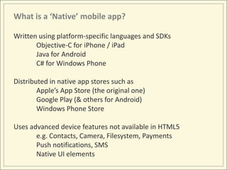 What is a ‘Native’ mobile app?

Written using platform-specific languages and SDKs
       Objective-C for iPhone / iPad
       Java for Android
       C# for Windows Phone

Distributed in native app stores such as
        Apple’s App Store (the original one)
        Google Play (& others for Android)
        Windows Phone Store

Uses advanced device features not available in HTML5
       e.g. Contacts, Camera, Filesystem, Payments
       Push notifications, SMS
       Native UI elements
 