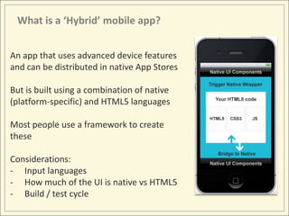 What is a ‘Hybrid’ mobile app?


An app that uses advanced device features
and can be distributed in native App Stores

But is built using a combination of native
(platform-specific) and HTML5 languages

Most people use a framework to create
these

Considerations:
- Input languages
- How much of the UI is native vs HTML5
- Build / test cycle
 