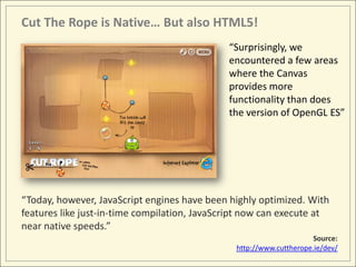 Cut The Rope is Native… But also HTML5!
                                              “Surprisingly, we
                                              encountered a few areas
                                              where the Canvas
                                              provides more
                                              functionality than does
                                              the version of OpenGL ES”




“Today, however, JavaScript engines have been highly optimized. With
features like just-in-time compilation, JavaScript now can execute at
near native speeds.”
                                                                      Source:
                                                http://www.cuttherope.ie/dev/
 