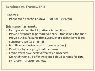 Runtimes vs. Frameworks

Runtimes
- Phonegap / Apache Cordova, Titanium, Trigger.io

Strict-sense frameworks
- Help you define the UI (buttons, interactions)
- Provide prepared logic to handle clicks, transitions, theming
- Provide utility features that ECMAScript doesn’t have (date
   converters, pretty printing)
- Handle cross-device access (to some extent)
- Provide a layer of plugins of their own
- Frameworks have every different approaches!
- Many of them also offer integrated cloud services for data
   sync, user management, etc.
 