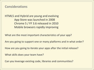 Considerations

HTML5 and Hybrid are young and evolving
     App Store was launched in 2008
     Chrome 5 / FF 3.6 released in 2010
     Mobile browsers rapidly improving

What are the most important characteristics of your app?

Are you going to support one or many platforms and in what order?

How are you going to iterate your apps after the initial release?

What skills does your team have?

Can you leverage existing code, libraries and communities?
 