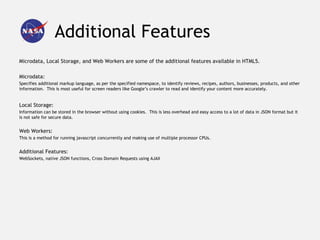 Additional Features
Microdata, Local Storage, and Web Workers are some of the additional features available in HTML5.

Microdata:
Specifies additional markup language, as per the specified namespace, to identify reviews, recipes, authors, businesses, products, and other
information. This is most useful for screen readers like Google’s crawler to read and identify your content more accurately.


Local Storage:
Information can be stored in the browser without using cookies. This is less overhead and easy access to a lot of data in JSON format but it
is not safe for secure data.


Web Workers:
This is a method for running javascript concurrently and making use of multiple processor CPUs.


Additional Features:
WebSockets, native JSON functions, Cross Domain Requests using AJAX
 