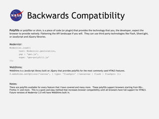 Backwards Compatibility
Polyfills or polyfiller or shim, is a piece of code (or plugin) that provides the technology that you, the developer, expect the
browser to provide natively. Flattening the API landscape if you will. They can use third party technologies like Flash, SilverLight,
or JavaScript and JQuery libraries.

Modernizr:
Modernizr.load({
       test: Modernizr.geolocation,
       yep : 'geo.js',
       nope: 'geo-polyfill.js'
});


WebShims:
WebShims is a JavaScript library built on JQuery that provides polyfills for the most commonly used HTML5 features.
$.webshims.setOptions('canvas', { type: 'flashpro' //excanvas | flash | flashpro });



Notes:
There are polyfills available for every feature that I have covered and many more. These polyfills support browsers starting from IE6+,
Firefox 3+ and more. This is a quick and easy method that increases browser compatibility until all browsers have full support for HTML5.
Future versions of Modernizr 2.0 will have WebShims built in.
 