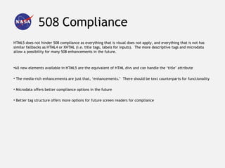 508 Compliance
HTML5 does not hinder 508 compliance as everything that is visual does not apply, and everything that is not has
similar fallbacks as HTML4 or XHTML (i.e. title tags, labels for inputs). The more descriptive tags and microdata
allow a possibility for many 508 enhancements in the future.



•All new elements available in HTML5 are the equivalent of HTML divs and can handle the ‘title’ attribute

• The media-rich enhancements are just that, ‘enhancements.’ There should be text counterparts for functionality

• Microdata offers better compliance options in the future

• Better tag structure offers more options for future screen readers for compliance
 