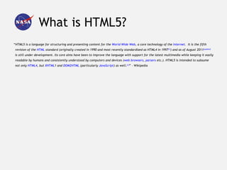 What is HTML5?
“HTML5 is a language for structuring and presenting content for the World Wide Web, a core technology of the Internet. It is the fifth
 revision of the HTML standard (originally created in 1990 and most recently standardized as HTML4 in 1997[1]) and as of August 2011[update]
 is still under development. Its core aims have been to improve the language with support for the latest multimedia while keeping it easily
 readable by humans and consistently understood by computers and devices (web browsers, parsers etc.). HTML5 is intended to subsume
 not only HTML4, but XHTML1 and DOM2HTML (particularly JavaScript) as well.[1]” – Wikipedia
 