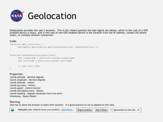 Geolocation
Geolocation provides the user’s location. This is the closest position the User Agent can obtain, which in the case of a GPS
enabled device is exact, and in the case of non-GPS enabled device is the location from the IP address, closest cell phone
tower, or wireless network connection.

Code:
function get_location() {
      navigator.geolocation.getCurrentPosition( handlePosition );
}

function handlePosition(position){
      var longitude = position.coords.longitude;
      var latitude = position.coords.latitude;

        // use this info
}

Properties:
coords.latitude – decimal degrees
coords.longitude – decimal degrees
coords.altitude - meters
coords.accuracy - meters
coords.speed – meters/second
coords.altitudeAccuracy - meters
coords.heading – degrees clockwise from true north
timestamp – Date() Object

Warning:
User has to allow the browser to share their location. It is good practice to not to depend on this data.
 