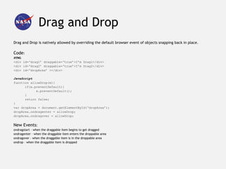 Drag and Drop
Drag and Drop is natively allowed by overriding the default browser event of objects snapping back in place.

Code:
HTML
<div id=‘drag1’ draggable=‘true’>I’m Drag1</div>
<div id=‘drag2’ draggable=‘true’>I’m Drag2</div>
<div id=‘dropArea’ ></div>

JavaScript
function allowDrop(e){
      if(e.preventDefault){
            e.preventDefault();
      }
      return false;
}
var dropArea = document.getElementById(‘dropArea’);
dropArea.ondragenter = allowDrop;
dropArea.ondragover = allowDrop;


New Events:
ondragstart – when the draggable item begins to get dragged
ondragenter – when the draggable item enters the droppable area
ondragover – when the draggable item is in the droppable area
ondrop – when the draggable item is dropped
 