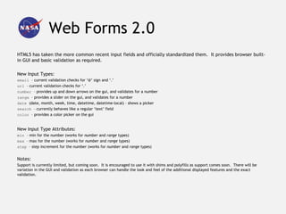 Web Forms 2.0
HTML5 has taken the more common recent input fields and officially standardized them. It provides browser built-
in GUI and basic validation as required.

New Input Types:
email – current validation checks for ‘@’ sign and ‘.’
url – current validation checks for ‘.’
number – provides up and down arrows on the gui, and validates for a number
range – provides a slider on the gui, and validates for a number
date (date, month, week, time, datetime, datetime-local) – shows a picker
search – currently behaves like a regular ‘text’ field
color – provides a color picker on the gui


New Input Type Attributes:
min – min for the number (works for number and range types)
max – max for the number (works for number and range types)
step – step increment for the number (works for number and range types)


Notes:
Support is currently limited, but coming soon. It is encouraged to use it with shims and polyfills as support comes soon. There will be
variation in the GUI and validation as each browser can handle the look and feel of the additional displayed features and the exact
validation.
 