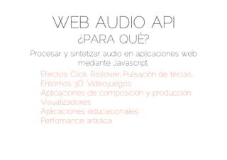 WEB AUDIO API
              ¿PARA QUÉ?
Procesar y sintetizar audio en aplicaciones web
              mediante Javascript.
   Efectos: Click, Rollover, Pulsación de teclas..
   Entornos 3D, Videojuegos
   Aplicaciones de composición y producción
   Visualizadores
   Aplicaciones educacionales
   Perfomance artística
 
