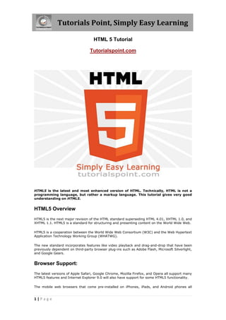 Tutorials Point, Simply Easy Learning

                                    HTML 5 Tutorial

                                 Tutorialspoint.com




HTML5 is the latest and most enhanced version of HTML. Technically, HTML is not a
programming language, but rather a markup language. This tutorial gives very good
understanding on HTML5.


HTML5 Overview
HTML5 is the next major revision of the HTML standard superseding HTML 4.01, XHTML 1.0, and
XHTML 1.1. HTML5 is a standard for structuring and presenting content on the World Wide Web.

HTML5 is a cooperation between the World Wide Web Consortium (W3C) and the Web Hypertext
Application Technology Working Group (WHATWG).

The new standard incorporates features like video playback and drag-and-drop that have been
previously dependent on third-party browser plug-ins such as Adobe Flash, Microsoft Silverlight,
and Google Gears.


Browser Support:
The latest versions of Apple Safari, Google Chrome, Mozilla Firefox, and Opera all support many
HTML5 features and Internet Explorer 9.0 will also have support for some HTML5 functionality.

The mobile web browsers that come pre-installed on iPhones, iPads, and Android phones all


1|Page
 