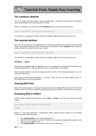 Tutorials Point, Simply Easy Learning
12 | P a g e
The autofocus attribute
This is a simple one-step pattern, easily programmed in JavaScript at the time of document
load, automatically focus one particular form field.
HTML5 introduced a new attribute called autofocus which would be used as follows:
<input type="text" name="search" autofocus/>
This attribute is supported by latest versions of Mozilla, Safari and Crome browsers only.
The required attribute
Now you do not need to have javascript for client side validations like empty text box would
never be submitted because HTML5 introduced a new attribute called required which would be
used as follows and would insist to have a value:
<input type="text" name="search" required/>
This attribute is supported by latest versions of Mozilla, Safari and Crome browsers only.
HTML5 – SVG
SVG stands for Scalable Vector Graphics and it is a language for describing 2D-graphics and
graphical applications in XML and the XML is then rendered by an SVG viewer.
SVG is mostly useful for vector type diagrams like Pie charts, Two-dimensional graphs in an X,Y
coordinate system etc.
SVG became a W3C Recommendation 14. January 2003 and you can check latest version of
SVG specification at SVG Specification.
Viewing SVG Files:
Most of the web browsers can display SVG just like they can display PNG, GIF, and JPG. Internet
Explorer users may have to install the Adobe SVG Viewer to be able to view SVG in the browser.
Embeding SVG in HTML5
HTML5 allows embeding SVG directly using <svg>...</svg> tag which has following simple
syntax:
<svg xmlns="http://www.w3.org/2000/svg">
...
</svg>
Firefox 3.7 has also introduced a configuration option ("about:config") where you can enable
HTML5 using the following steps:
1. Type about:config in your Firefox address bar.
2. Click the "I'll be careful, I promise!" button on the warning message that appears (and
make sure you adhere to it!).
3. Type html5.enable into the filter bar at the top of the page.
 