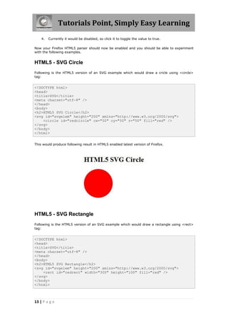 Tutorials Point, Simply Easy Learning
13 | P a g e
4. Currently it would be disabled, so click it to toggle the value to true.
Now your Firefox HTML5 parser should now be enabled and you should be able to experiment
with the following examples.
HTML5 - SVG Circle
Following is the HTML5 version of an SVG example which would draw a cricle using <circle>
tag:
<!DOCTYPE html>
<head>
<title>SVG</title>
<meta charset="utf-8" />
</head>
<body>
<h2>HTML5 SVG Circle</h2>
<svg id="svgelem" height="200" xmlns="http://www.w3.org/2000/svg">
<circle id="redcircle" cx="50" cy="50" r="50" fill="red" />
</svg>
</body>
</html>
This would produce following result in HTML5 enabled latest version of Firefox.
HTML5 - SVG Rectangle
Following is the HTML5 version of an SVG example which would draw a rectangle using <rect>
tag:
<!DOCTYPE html>
<head>
<title>SVG</title>
<meta charset="utf-8" />
</head>
<body>
<h2>HTML5 SVG Rectangle</h2>
<svg id="svgelem" height="200" xmlns="http://www.w3.org/2000/svg">
<rect id="redrect" width="300" height="100" fill="red" />
</svg>
</body>
</html>
 