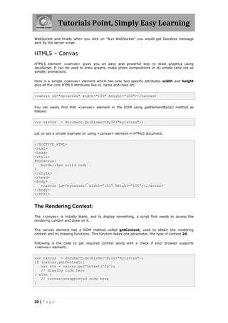 Tutorials Point, Simply Easy Learning
20 | P a g e
WebSocket and finally when you click on "Run WebSocket" you would get Goodbye message
sent by the server script.
HTML5 – Canvas
HTML5 element <canvas> gives you an easy and powerful way to draw graphics using
JavaScript. It can be used to draw graphs, make photo compositions or do simple (and not so
simple) animations.
Here is a simple <canvas> element which has only two specific attributes width and height
plus all the core HTML5 attributes like id, name and class etc.
<canvas id="mycanvas" width="100" height="100"></canvas>
You can easily find that <canvas> element in the DOM using getElementById() method as
follows:
var canvas = document.getElementById("mycanvas");
Let us see a simple example on using <canvas> element in HTML5 document.
<!DOCTYPE HTML>
<html>
<head>
<style>
#mycanvas{
border:1px solid red;
}
</style>
</head>
<body>
<canvas id="mycanvas" width="100" height="100"></canvas>
</body>
</html>
The Rendering Context:
The <canvas> is initially blank, and to display something, a script first needs to access the
rendering context and draw on it.
The canvas element has a DOM method called getContext, used to obtain the rendering
context and its drawing functions. This function takes one parameter, the type of context 2d.
Following is the code to get required context along with a check if your browser supports
<canvas> element:
var canvas = document.getElementById("mycanvas");
if (canvas.getContext){
var ctx = canvas.getContext('2d');
// drawing code here
} else {
// canvas-unsupported code here
}
 