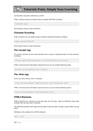 Tutorials Point, Simply Easy Learning
3 | P a g e
and therefore required a reference to a DTD.
HTML 5 authors would use simple syntax to specify DOCTYPE as follows:
<!DOCTYPE html>
All the above syntax is case-insensitive.
Character Encoding:
HTML 5 authors can use simple syntax to specify Character Encoding as follows:
<meta charset="UTF-8">
All the above syntax is case-insensitive.
The <script> tag:
It's common practice to add a type attribute with a value of "text/javascript" to script elements
as follows:
<script type="text/javascript" src="scriptfile.js"></script>
HTML 5 removes extra information required and you can use simply following syntax:
<script src="scriptfile.js"></script>
The <link> tag:
So far you were writing <link> as follows:
<link rel="stylesheet" type="text/css" href="stylefile.css">
HTML 5 removes extra information required and you can use simply following syntax:
<link rel="stylesheet" href="stylefile.css">
HTML5 Elements:
HTML5 elements are marked up using start tags and end tags. Tags are delimited using angle
brackets with the tag name in between.
The difference between start tags and end tags is that the latter includes a slash before the tag
name.
Following is the example of an HTML5 element:
<p>...</p>
 