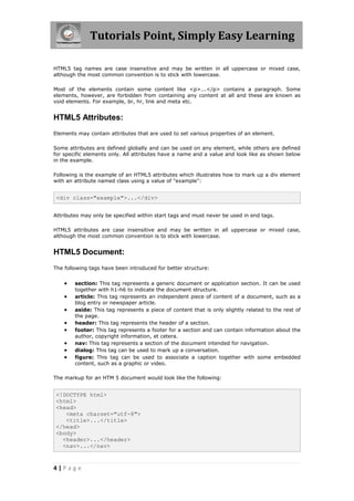 Tutorials Point, Simply Easy Learning
4 | P a g e
HTML5 tag names are case insensitive and may be written in all uppercase or mixed case,
although the most common convention is to stick with lowercase.
Most of the elements contain some content like <p>...</p> contains a paragraph. Some
elements, however, are forbidden from containing any content at all and these are known as
void elements. For example, br, hr, link and meta etc.
HTML5 Attributes:
Elements may contain attributes that are used to set various properties of an element.
Some attributes are defined globally and can be used on any element, while others are defined
for specific elements only. All attributes have a name and a value and look like as shown below
in the example.
Following is the example of an HTML5 attributes which illustrates how to mark up a div element
with an attribute named class using a value of "example":
<div class="example">...</div>
Attributes may only be specified within start tags and must never be used in end tags.
HTML5 attributes are case insensitive and may be written in all uppercase or mixed case,
although the most common convention is to stick with lowercase.
HTML5 Document:
The following tags have been introduced for better structure:
 section: This tag represents a generic document or application section. It can be used
together with h1-h6 to indicate the document structure.
 article: This tag represents an independent piece of content of a document, such as a
blog entry or newspaper article.
 aside: This tag represents a piece of content that is only slightly related to the rest of
the page.
 header: This tag represents the header of a section.
 footer: This tag represents a footer for a section and can contain information about the
author, copyright information, et cetera.
 nav: This tag represents a section of the document intended for navigation.
 dialog: This tag can be used to mark up a conversation.
 figure: This tag can be used to associate a caption together with some embedded
content, such as a graphic or video.
The markup for an HTM 5 document would look like the following:
<!DOCTYPE html>
<html>
<head>
<meta charset="utf-8">
<title>...</title>
</head>
<body>
<header>...</header>
<nav>...</nav>
 