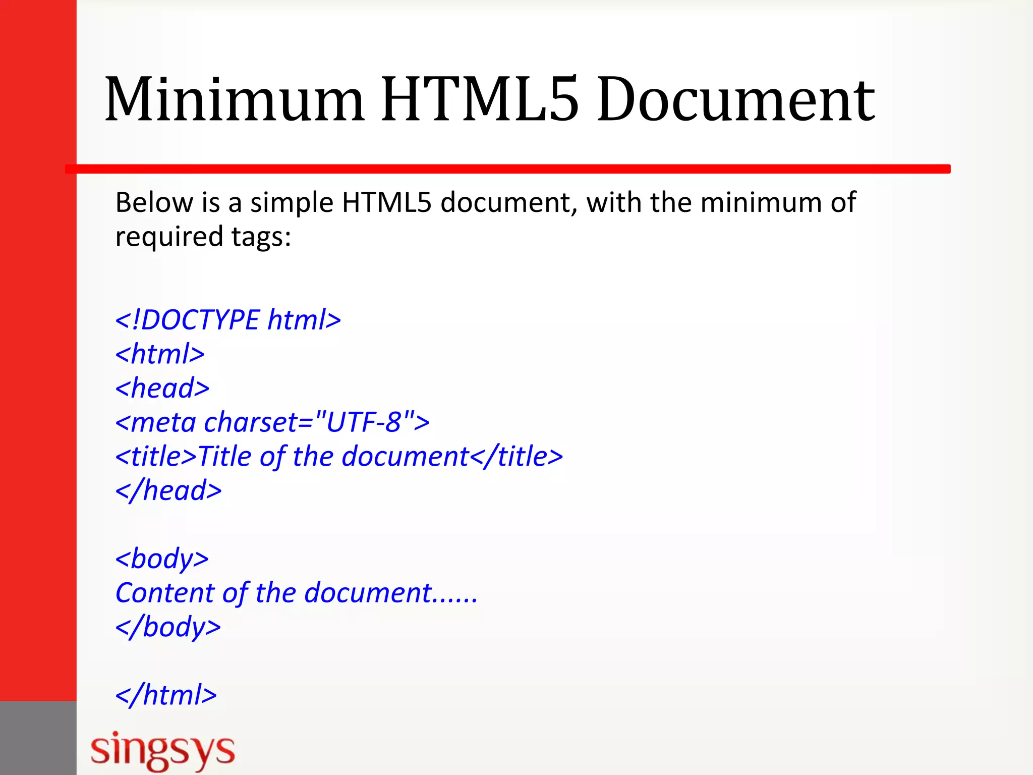 Minimum HTML5 Document
Below is a simple HTML5 document, with the minimum of
required tags:
<!DOCTYPE html>
<html>
<head>
<meta charset="UTF-8">
<title>Title of the document</title>
</head>
<body>
Content of the document......
</body>
</html>

 