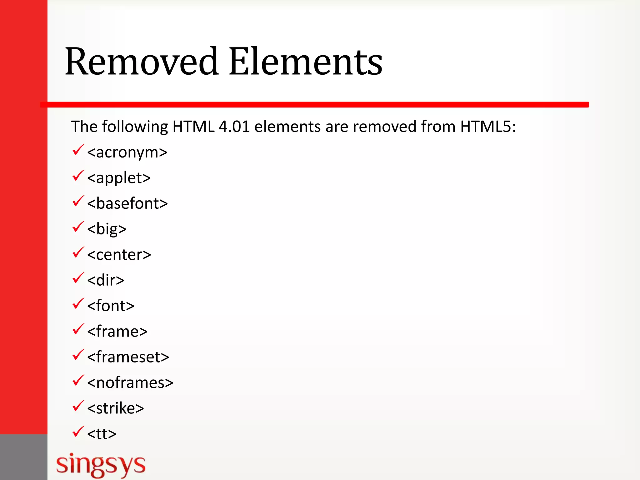 Removed Elements
The following HTML 4.01 elements are removed from HTML5:
 <acronym>
 <applet>
 <basefont>
 <big>
 <center>
 <dir>
 <font>
 <frame>
 <frameset>
 <noframes>
 <strike>
 <tt>

 