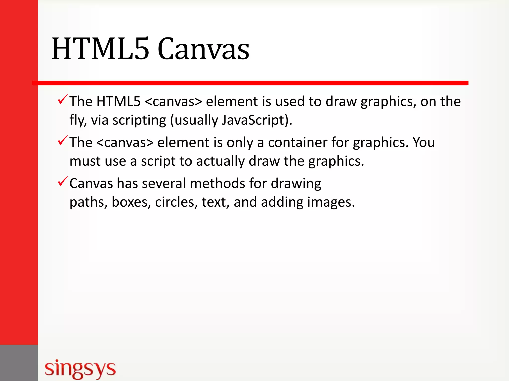 HTML5 Canvas
The HTML5 <canvas> element is used to draw graphics, on the
fly, via scripting (usually JavaScript).
The <canvas> element is only a container for graphics. You
must use a script to actually draw the graphics.
Canvas has several methods for drawing
paths, boxes, circles, text, and adding images.

 