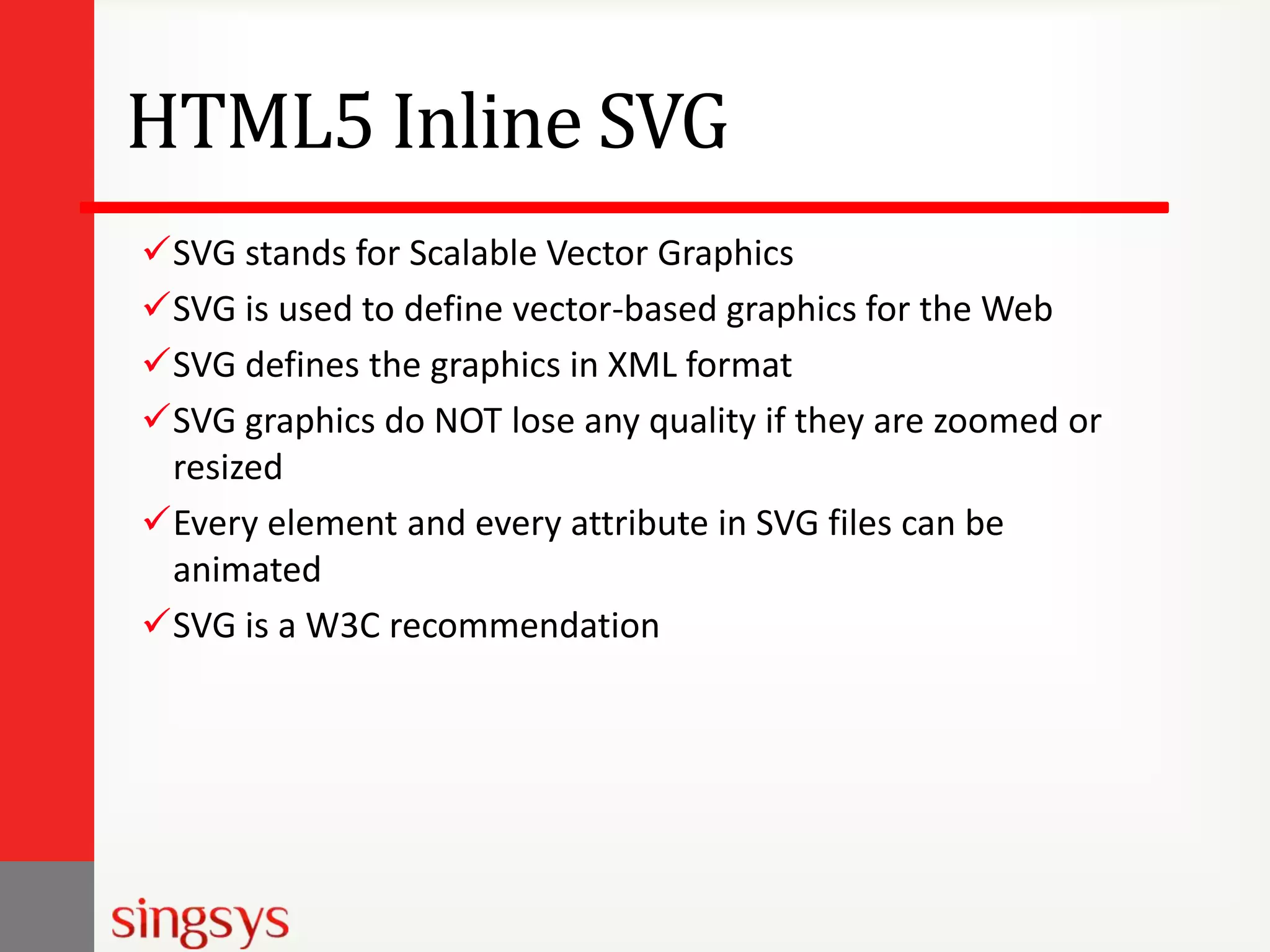 HTML5 Inline SVG
SVG stands for Scalable Vector Graphics
SVG is used to define vector-based graphics for the Web
SVG defines the graphics in XML format
SVG graphics do NOT lose any quality if they are zoomed or
resized
Every element and every attribute in SVG files can be
animated
SVG is a W3C recommendation

 