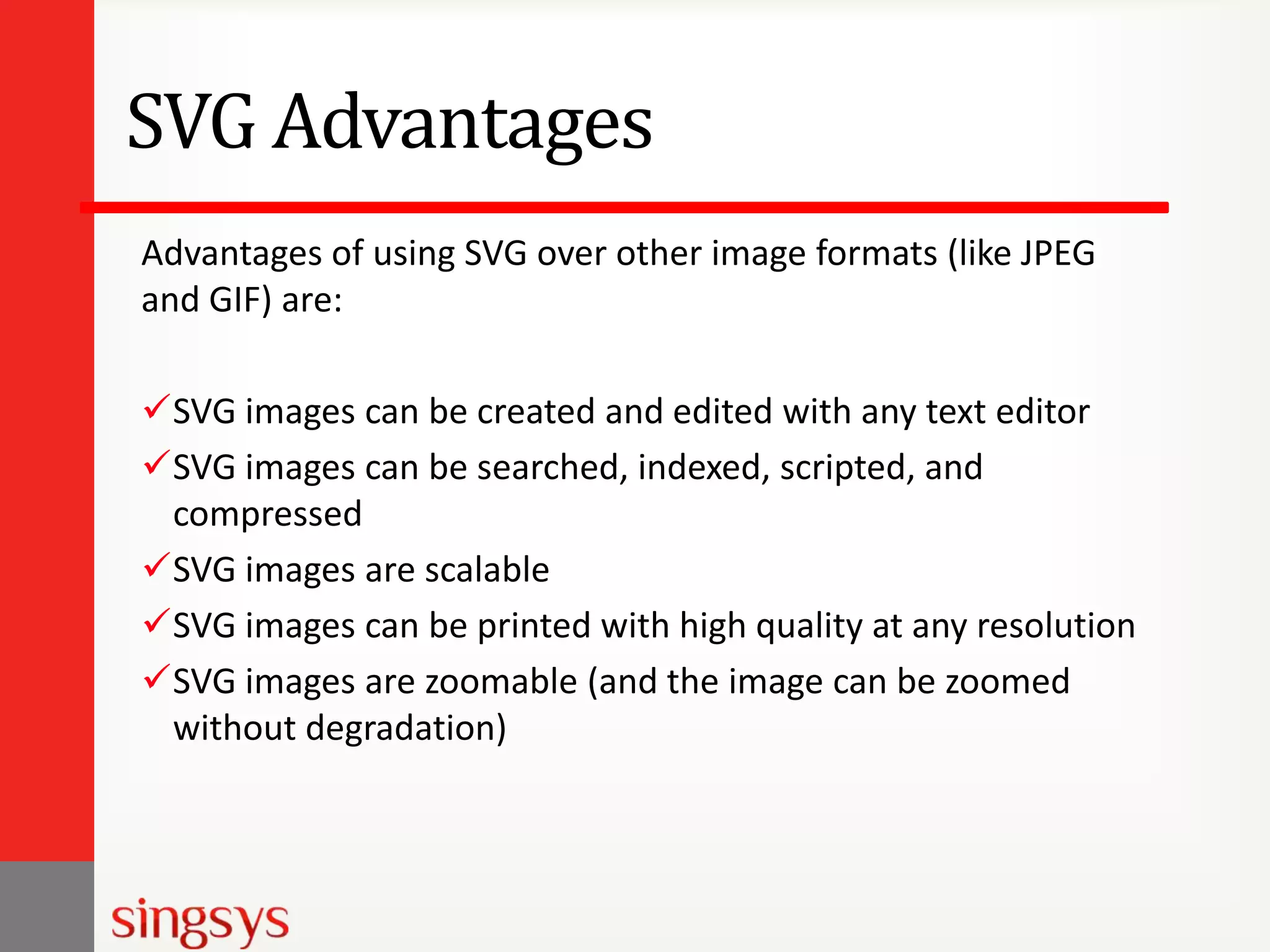 SVG Advantages
Advantages of using SVG over other image formats (like JPEG
and GIF) are:
SVG images can be created and edited with any text editor
SVG images can be searched, indexed, scripted, and
compressed
SVG images are scalable
SVG images can be printed with high quality at any resolution
SVG images are zoomable (and the image can be zoomed
without degradation)

 