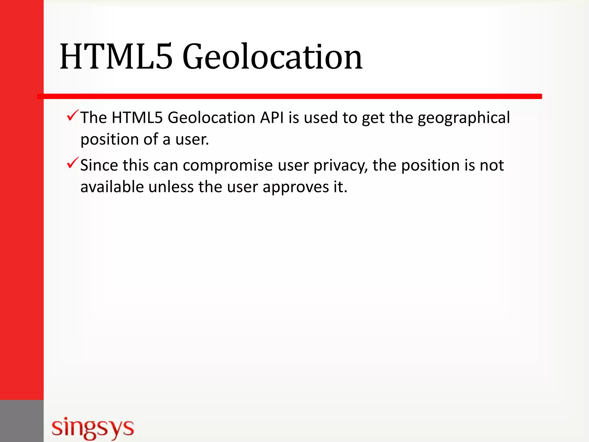 HTML5 Geolocation
The HTML5 Geolocation API is used to get the geographical
position of a user.
Since this can compromise user privacy, the position is not
available unless the user approves it.

 
