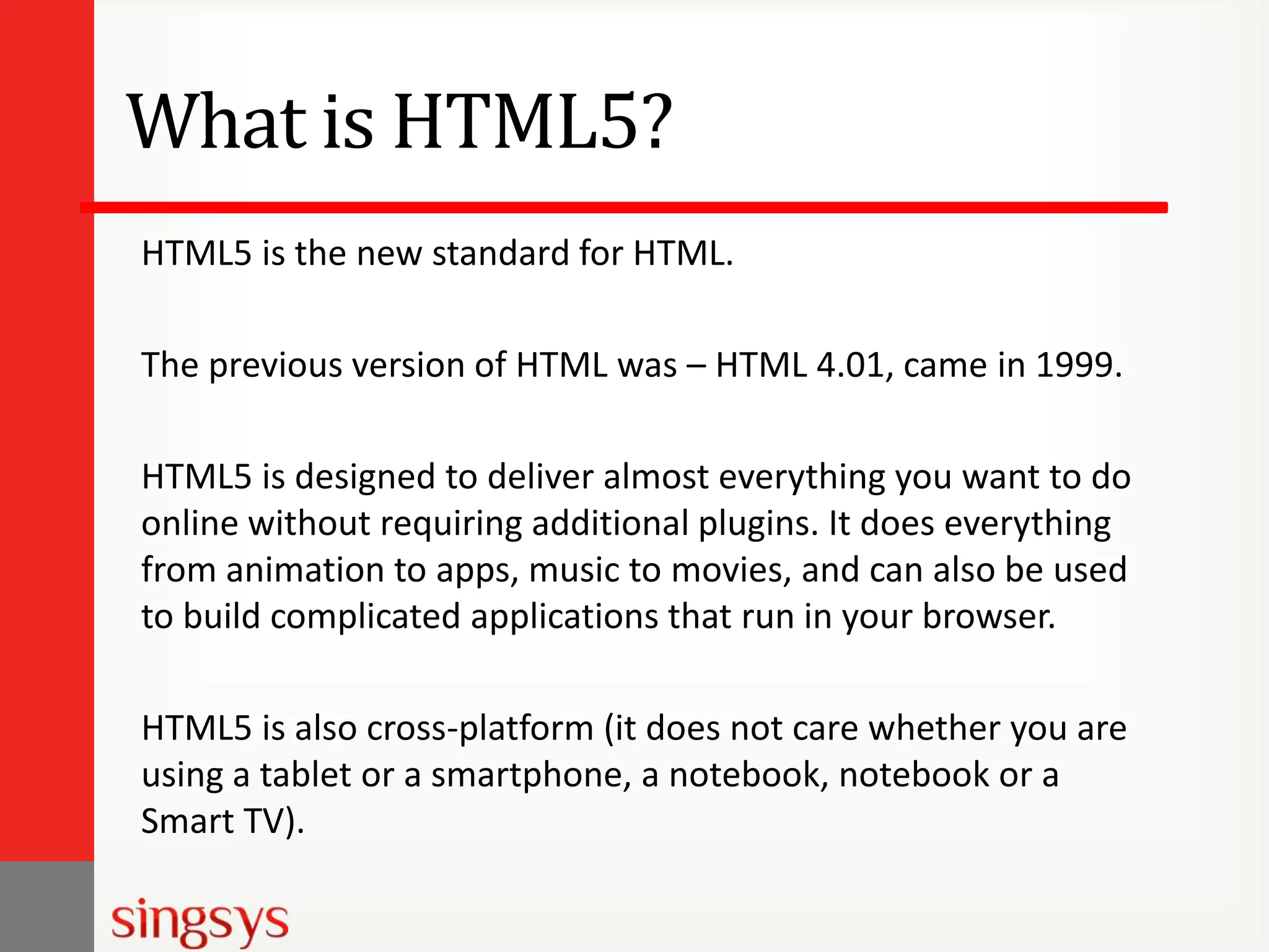 What is HTML5?
HTML5 is the new standard for HTML.
The previous version of HTML was – HTML 4.01, came in 1999.
HTML5 is designed to deliver almost everything you want to do
online without requiring additional plugins. It does everything
from animation to apps, music to movies, and can also be used
to build complicated applications that run in your browser.
HTML5 is also cross-platform (it does not care whether you are
using a tablet or a smartphone, a notebook, notebook or a
Smart TV).

 