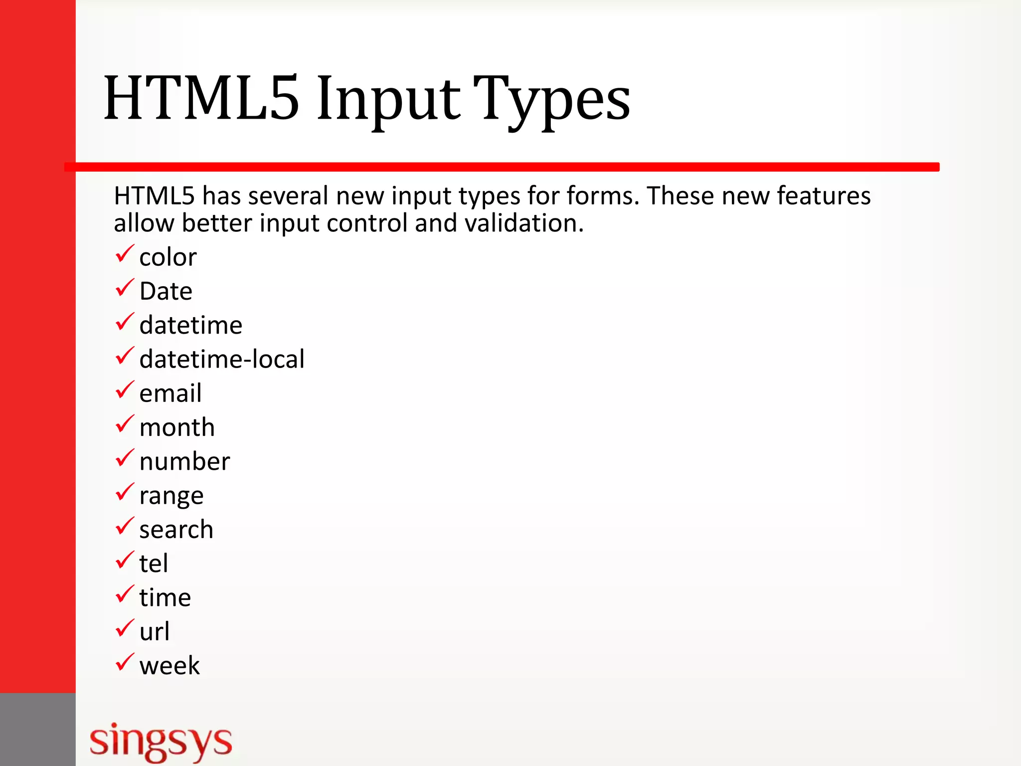 HTML5 Input Types
HTML5 has several new input types for forms. These new features
allow better input control and validation.
 color
 Date
 datetime
 datetime-local
 email
 month
 number
 range
 search
 tel
 time
 url
 week

 