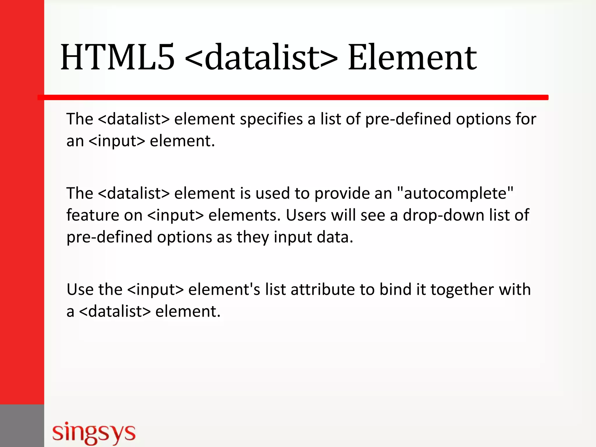 HTML5 <datalist> Element
The <datalist> element specifies a list of pre-defined options for
an <input> element.
The <datalist> element is used to provide an "autocomplete"
feature on <input> elements. Users will see a drop-down list of
pre-defined options as they input data.
Use the <input> element's list attribute to bind it together with
a <datalist> element.

 