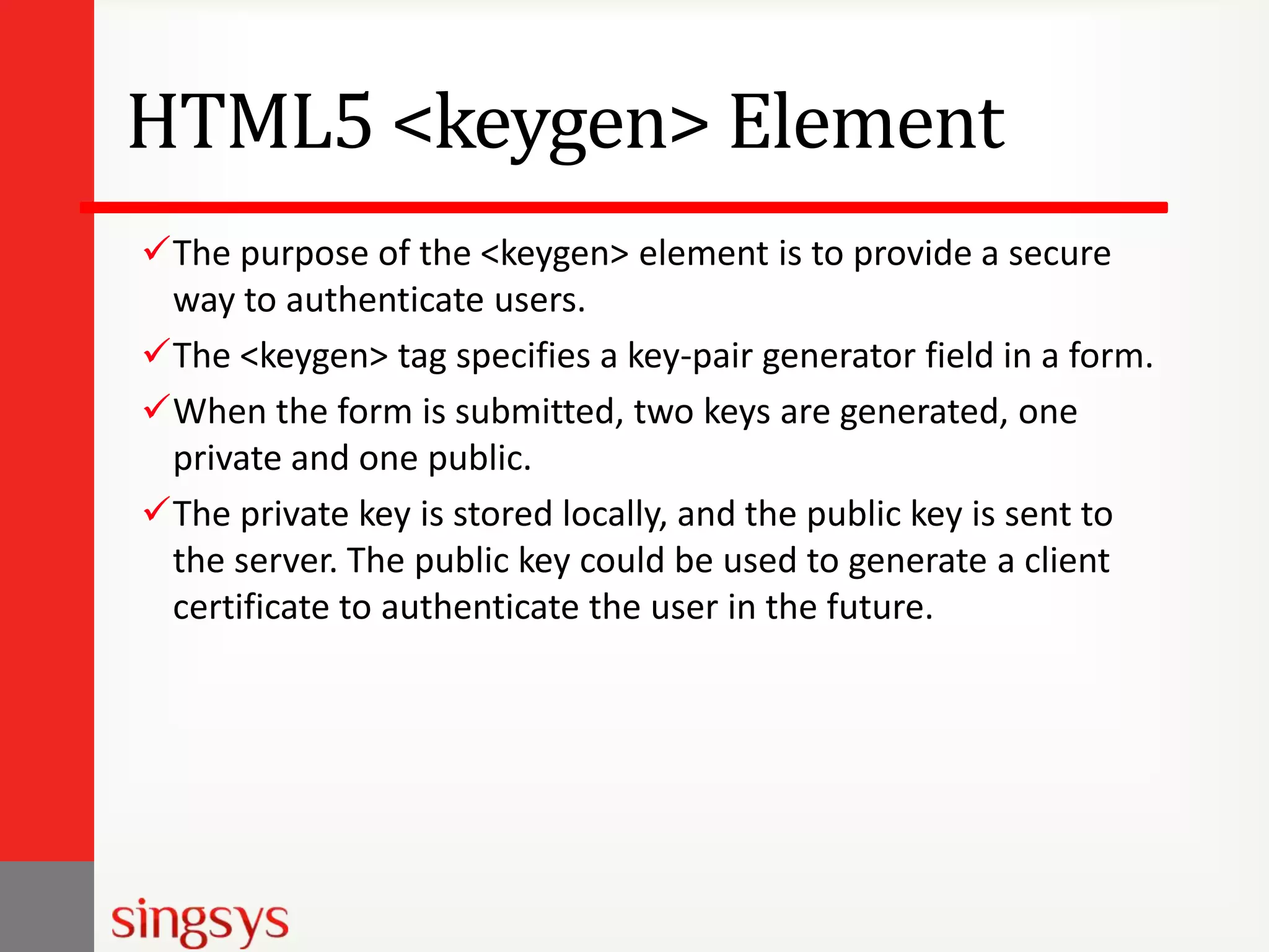HTML5 <keygen> Element
The purpose of the <keygen> element is to provide a secure
way to authenticate users.
The <keygen> tag specifies a key-pair generator field in a form.
When the form is submitted, two keys are generated, one
private and one public.
The private key is stored locally, and the public key is sent to
the server. The public key could be used to generate a client
certificate to authenticate the user in the future.

 