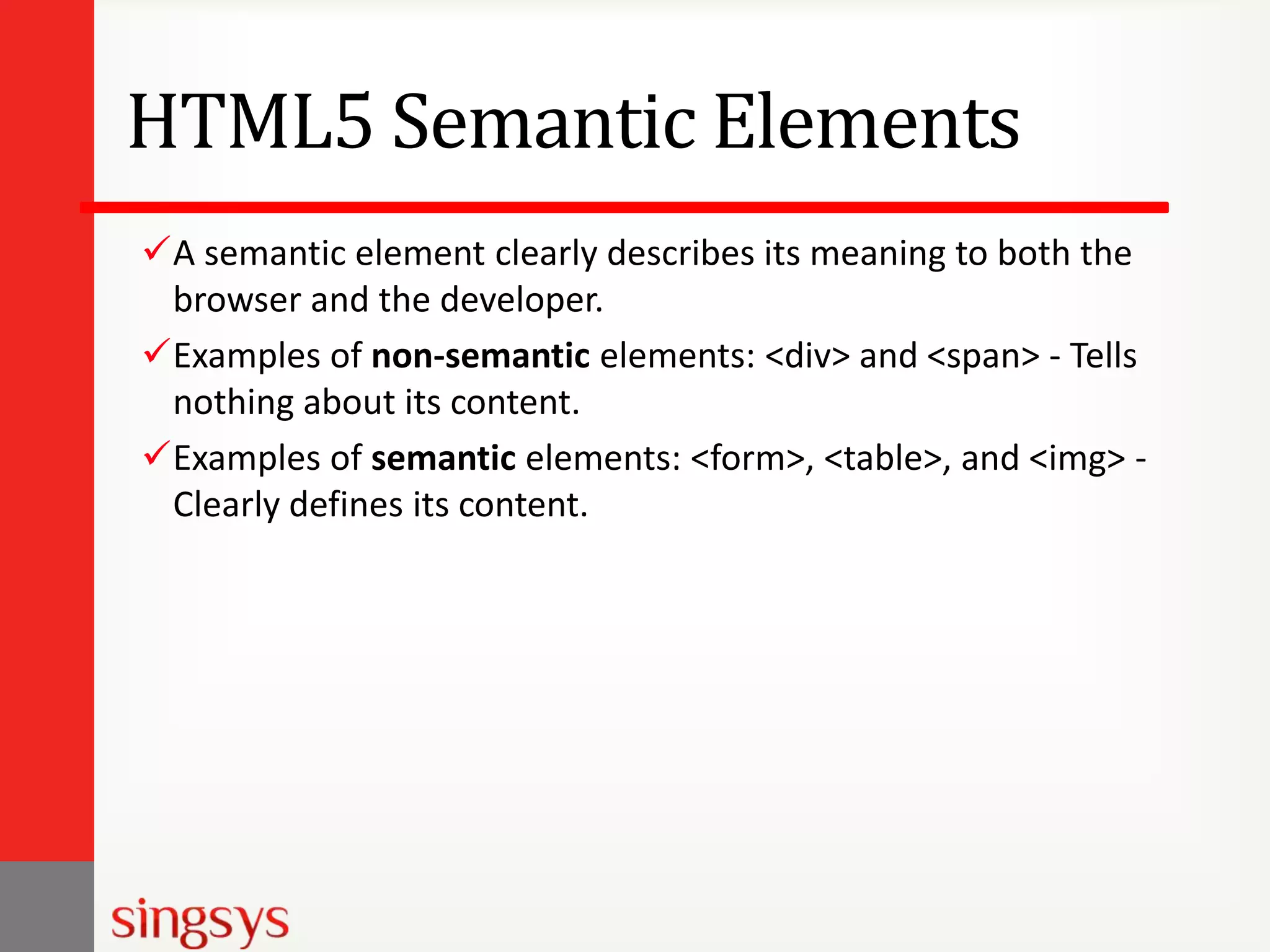 HTML5 Semantic Elements
A semantic element clearly describes its meaning to both the
browser and the developer.
Examples of non-semantic elements: <div> and <span> - Tells
nothing about its content.
Examples of semantic elements: <form>, <table>, and <img> Clearly defines its content.

 