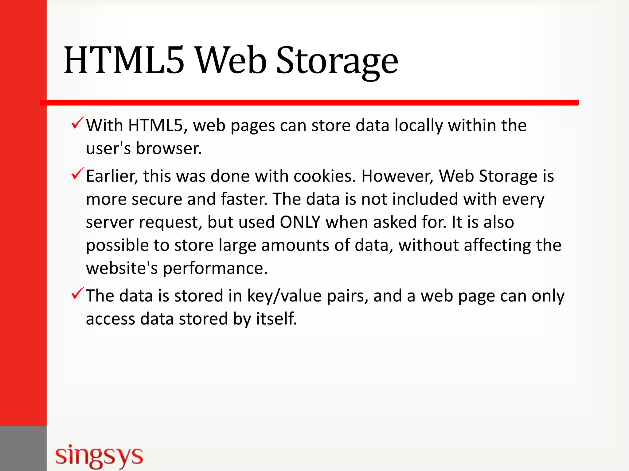 HTML5 Web Storage
With HTML5, web pages can store data locally within the
user's browser.
Earlier, this was done with cookies. However, Web Storage is
more secure and faster. The data is not included with every
server request, but used ONLY when asked for. It is also
possible to store large amounts of data, without affecting the
website's performance.
The data is stored in key/value pairs, and a web page can only
access data stored by itself.

 