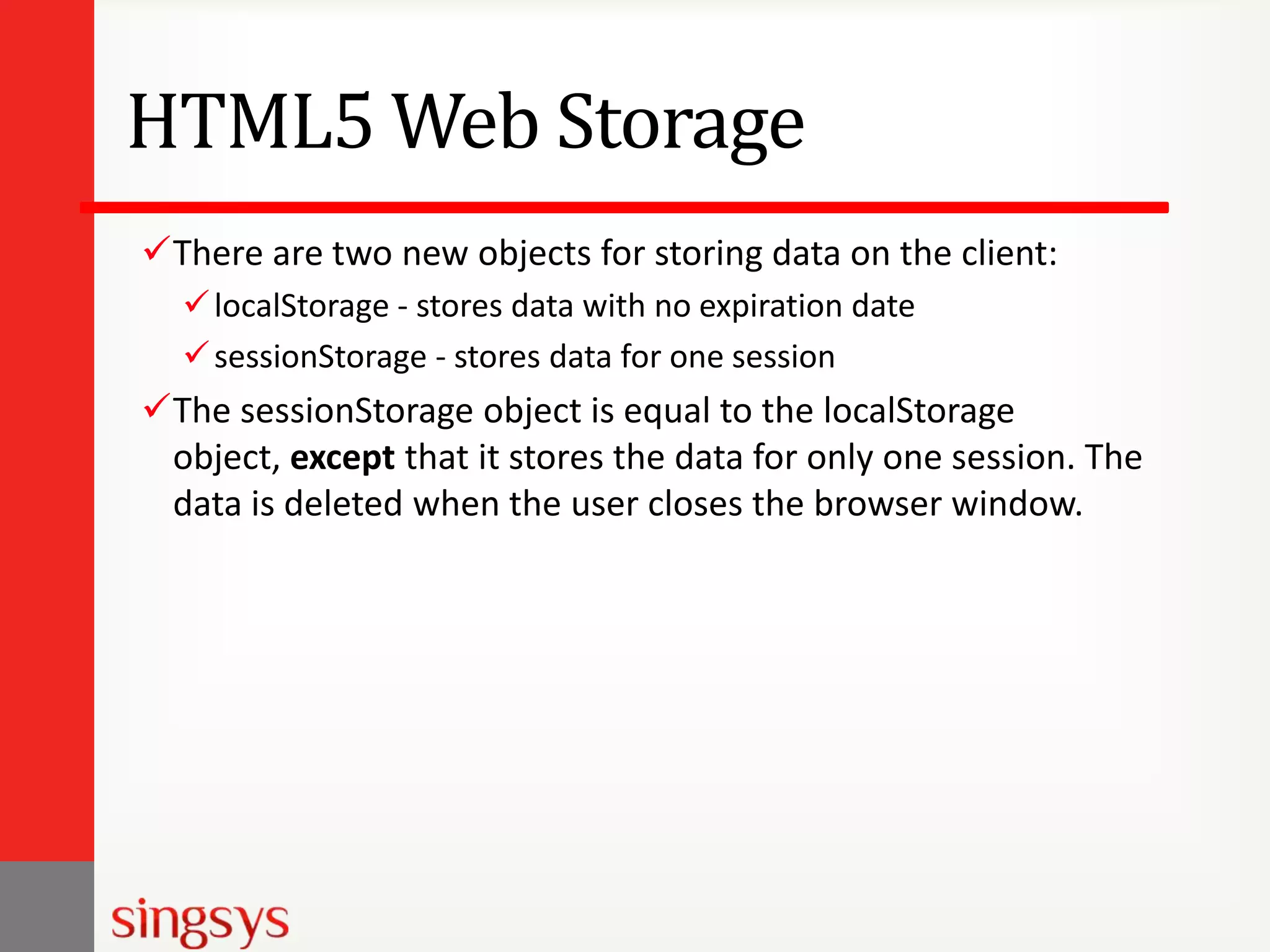 HTML5 Web Storage
There are two new objects for storing data on the client:
 localStorage - stores data with no expiration date
 sessionStorage - stores data for one session

The sessionStorage object is equal to the localStorage
object, except that it stores the data for only one session. The
data is deleted when the user closes the browser window.

 