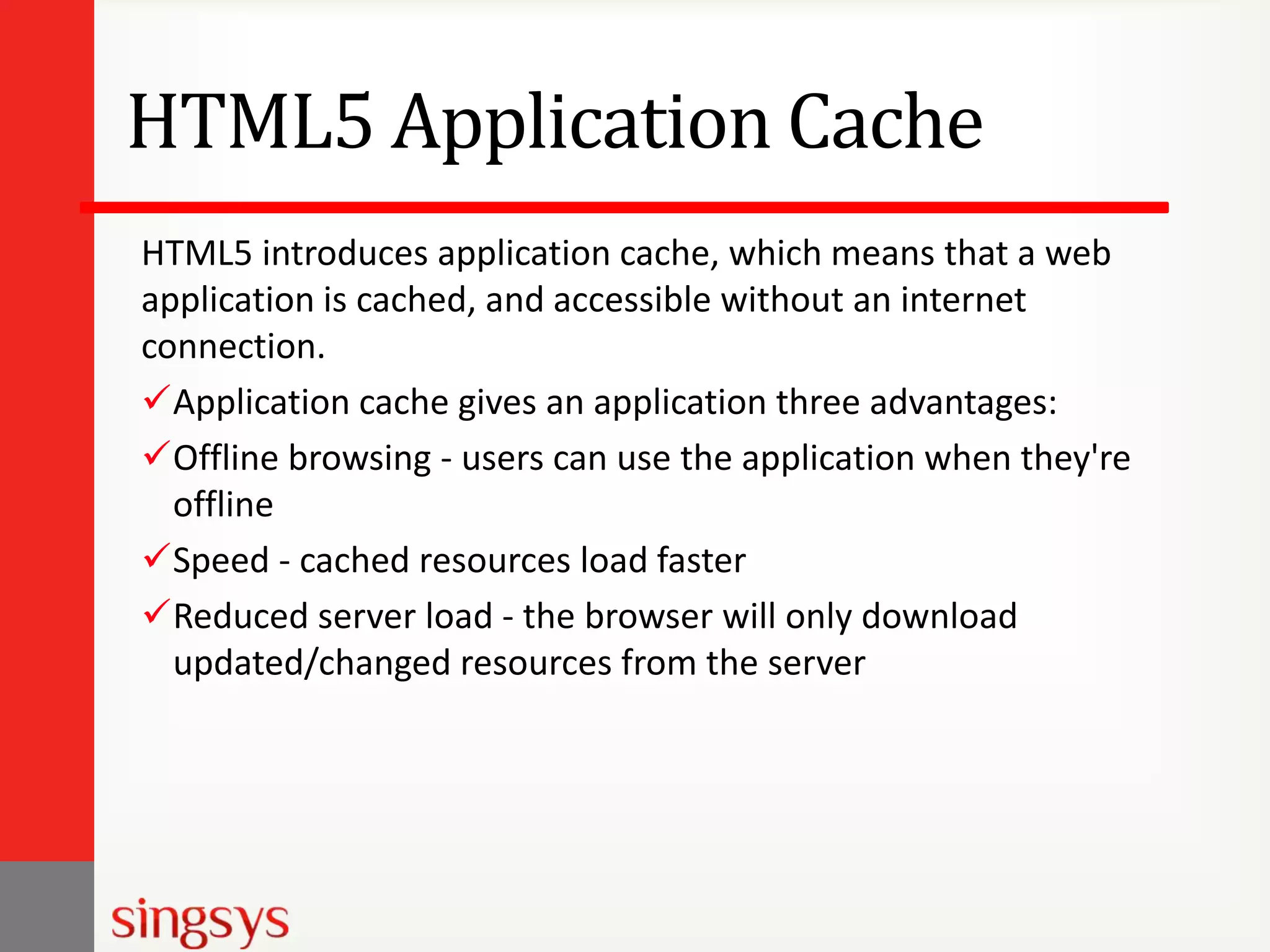 HTML5 Application Cache
HTML5 introduces application cache, which means that a web
application is cached, and accessible without an internet
connection.
Application cache gives an application three advantages:
Offline browsing - users can use the application when they're
offline
Speed - cached resources load faster
Reduced server load - the browser will only download
updated/changed resources from the server

 