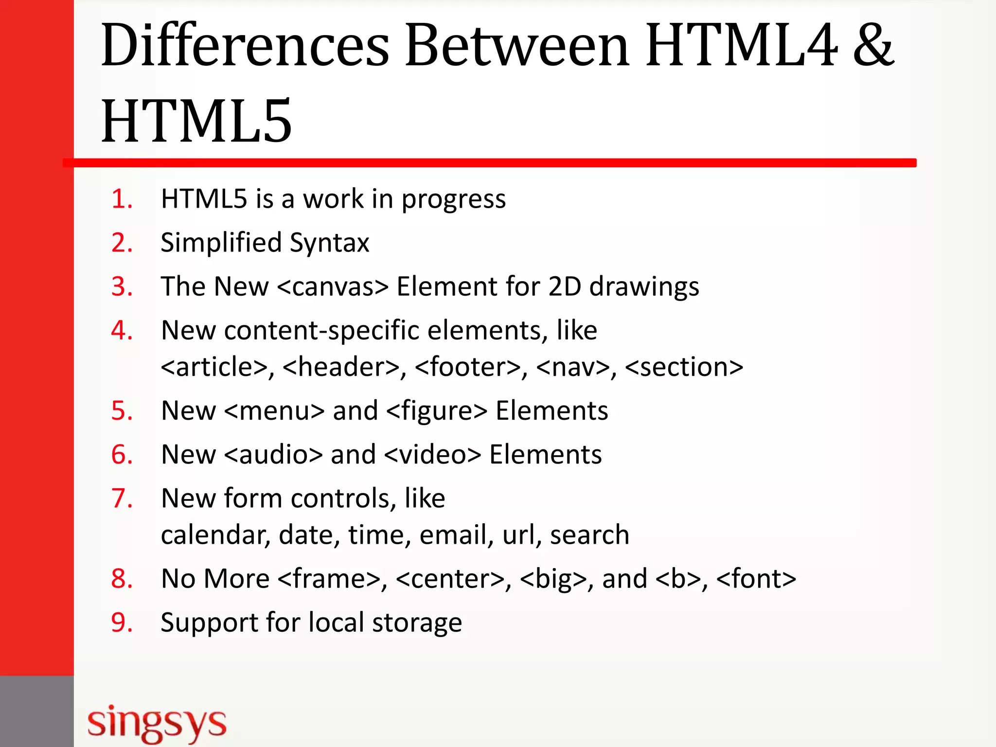 Differences Between HTML4 &
HTML5
1.
2.
3.
4.
5.
6.
7.
8.
9.

HTML5 is a work in progress
Simplified Syntax
The New <canvas> Element for 2D drawings
New content-specific elements, like
<article>, <header>, <footer>, <nav>, <section>
New <menu> and <figure> Elements
New <audio> and <video> Elements
New form controls, like
calendar, date, time, email, url, search
No More <frame>, <center>, <big>, and <b>, <font>
Support for local storage

 