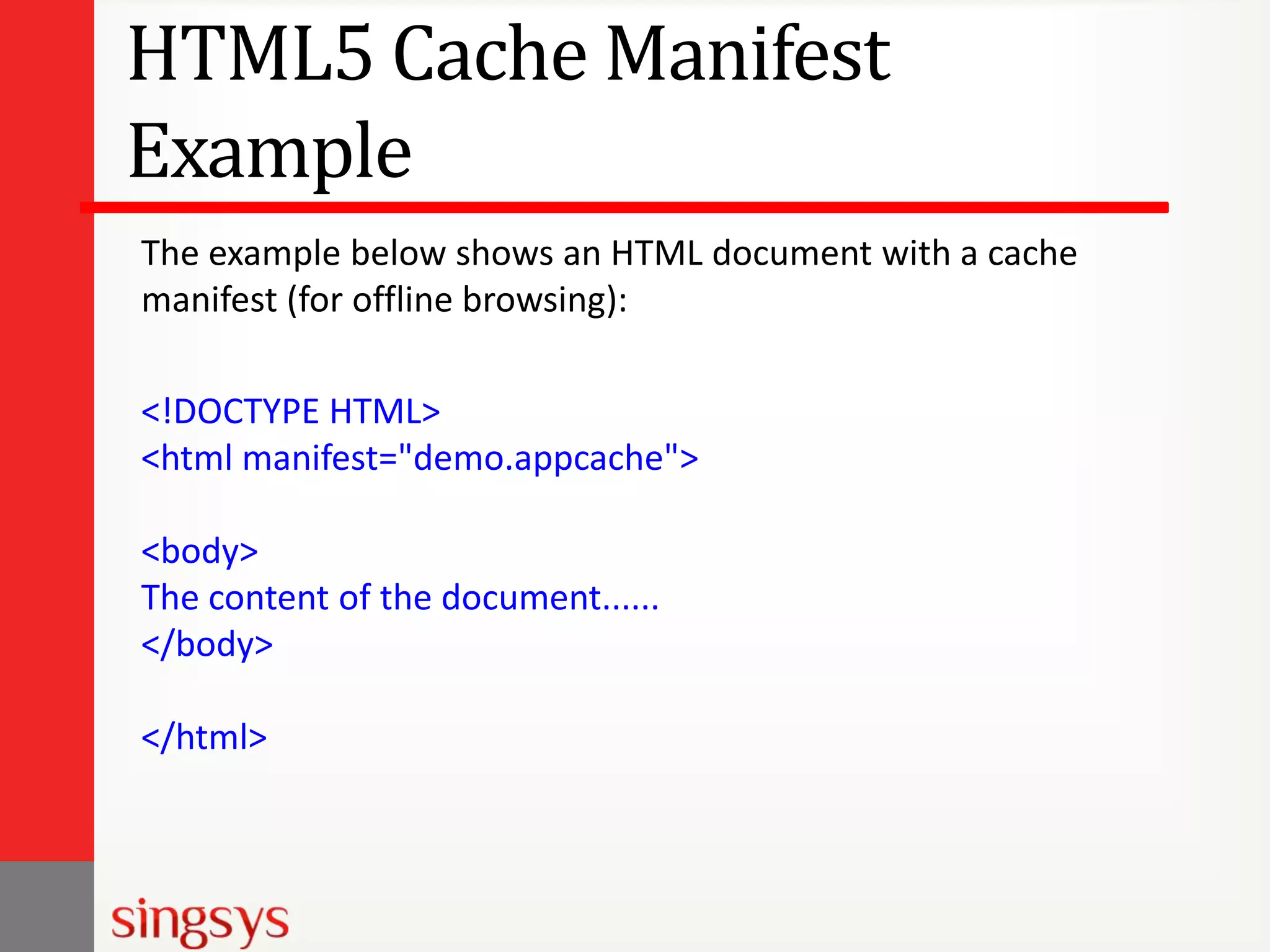 HTML5 Cache Manifest
Example
The example below shows an HTML document with a cache
manifest (for offline browsing):
<!DOCTYPE HTML>
<html manifest="demo.appcache">

<body>
The content of the document......
</body>
</html>

 