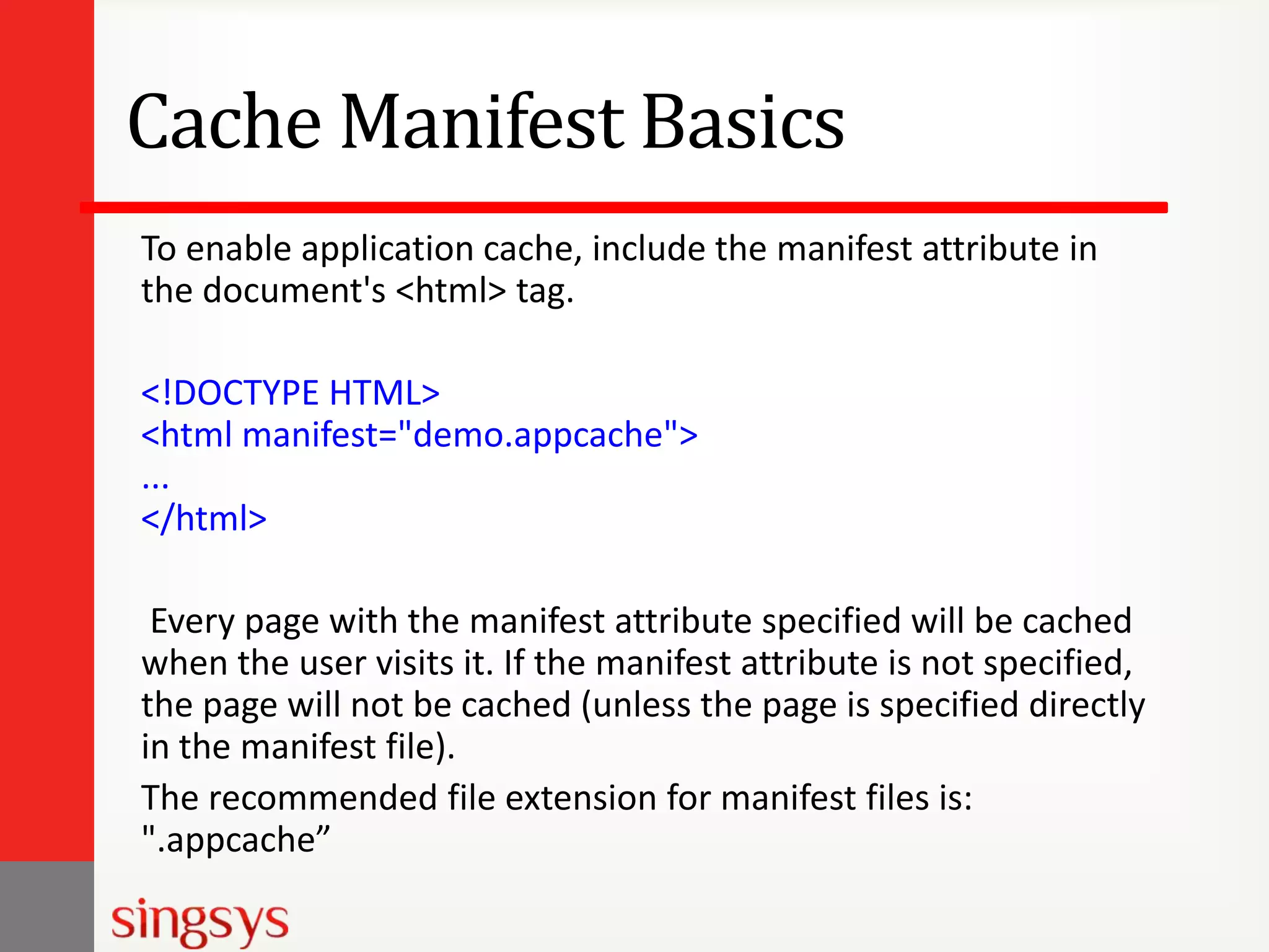 Cache Manifest Basics
To enable application cache, include the manifest attribute in
the document's <html> tag.
<!DOCTYPE HTML>
<html manifest="demo.appcache">
...
</html>
Every page with the manifest attribute specified will be cached
when the user visits it. If the manifest attribute is not specified,
the page will not be cached (unless the page is specified directly
in the manifest file).
The recommended file extension for manifest files is:
".appcache”

 