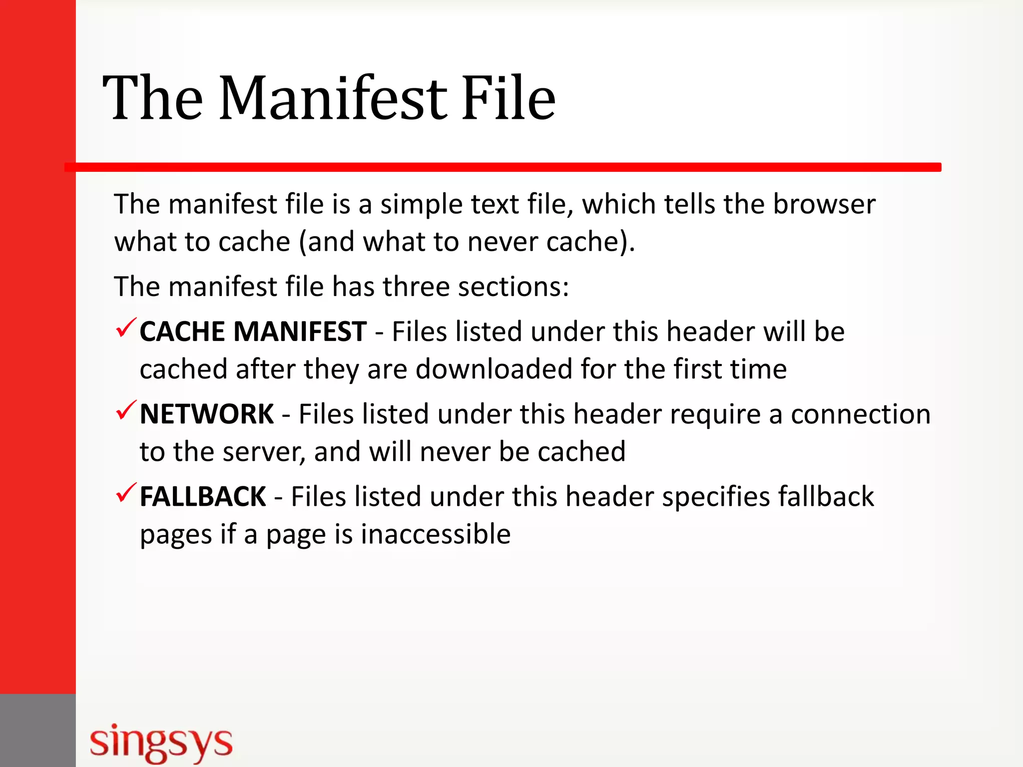 The Manifest File
The manifest file is a simple text file, which tells the browser
what to cache (and what to never cache).
The manifest file has three sections:
CACHE MANIFEST - Files listed under this header will be
cached after they are downloaded for the first time
NETWORK - Files listed under this header require a connection
to the server, and will never be cached
FALLBACK - Files listed under this header specifies fallback
pages if a page is inaccessible

 