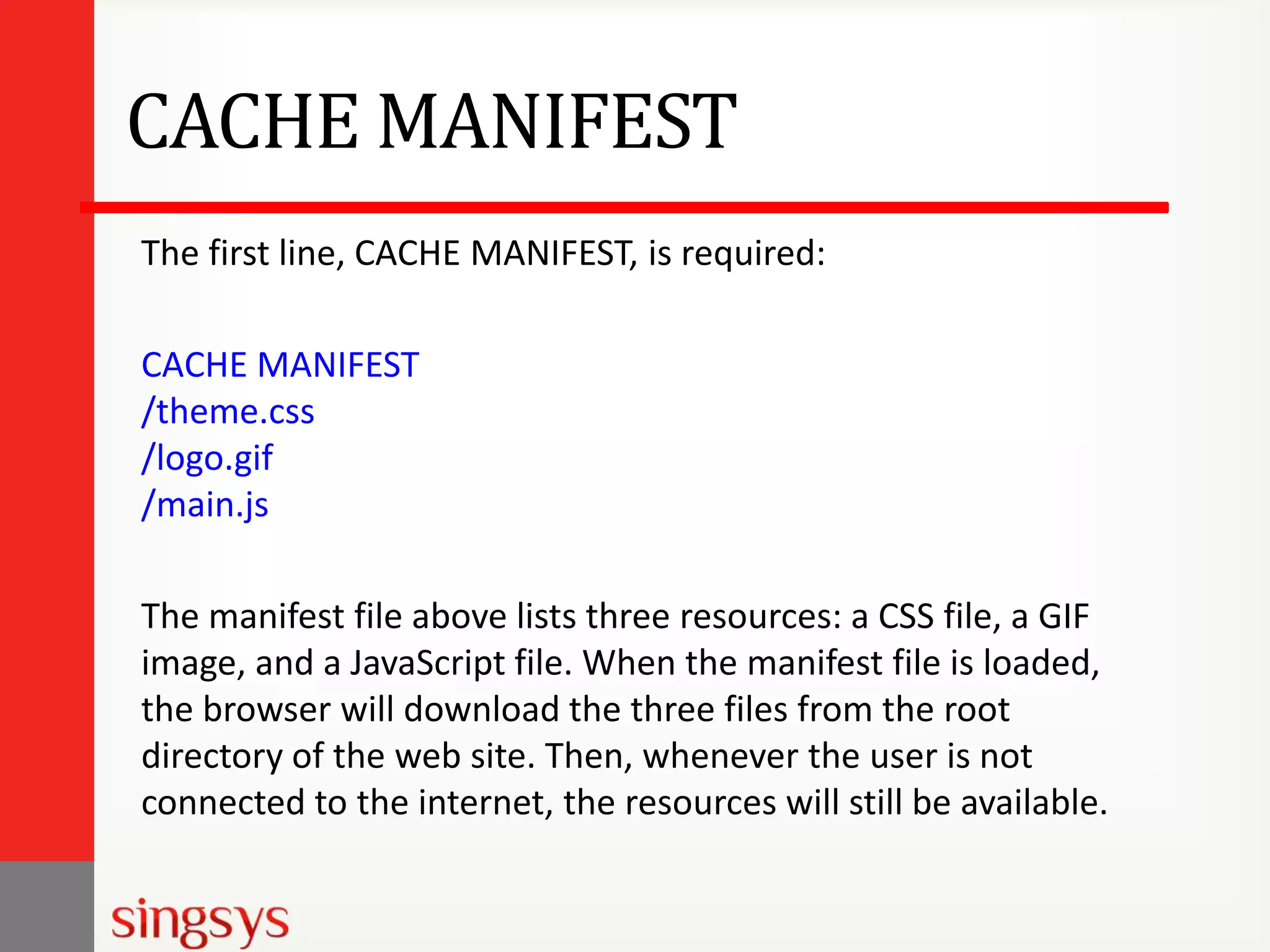 CACHE MANIFEST
The first line, CACHE MANIFEST, is required:
CACHE MANIFEST
/theme.css
/logo.gif
/main.js
The manifest file above lists three resources: a CSS file, a GIF
image, and a JavaScript file. When the manifest file is loaded,
the browser will download the three files from the root
directory of the web site. Then, whenever the user is not
connected to the internet, the resources will still be available.

 