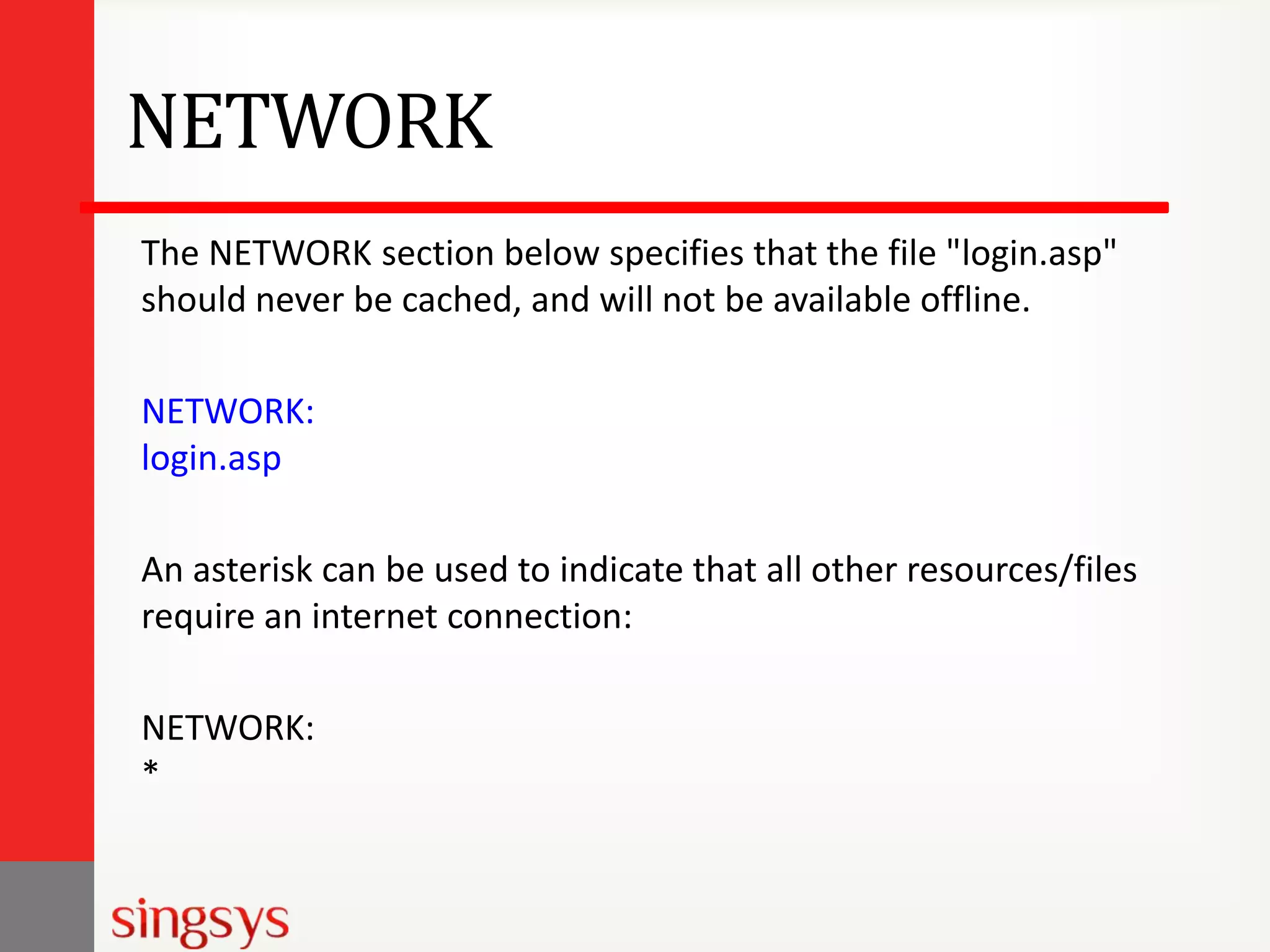 NETWORK
The NETWORK section below specifies that the file "login.asp"
should never be cached, and will not be available offline.
NETWORK:
login.asp
An asterisk can be used to indicate that all other resources/files
require an internet connection:
NETWORK:
*

 