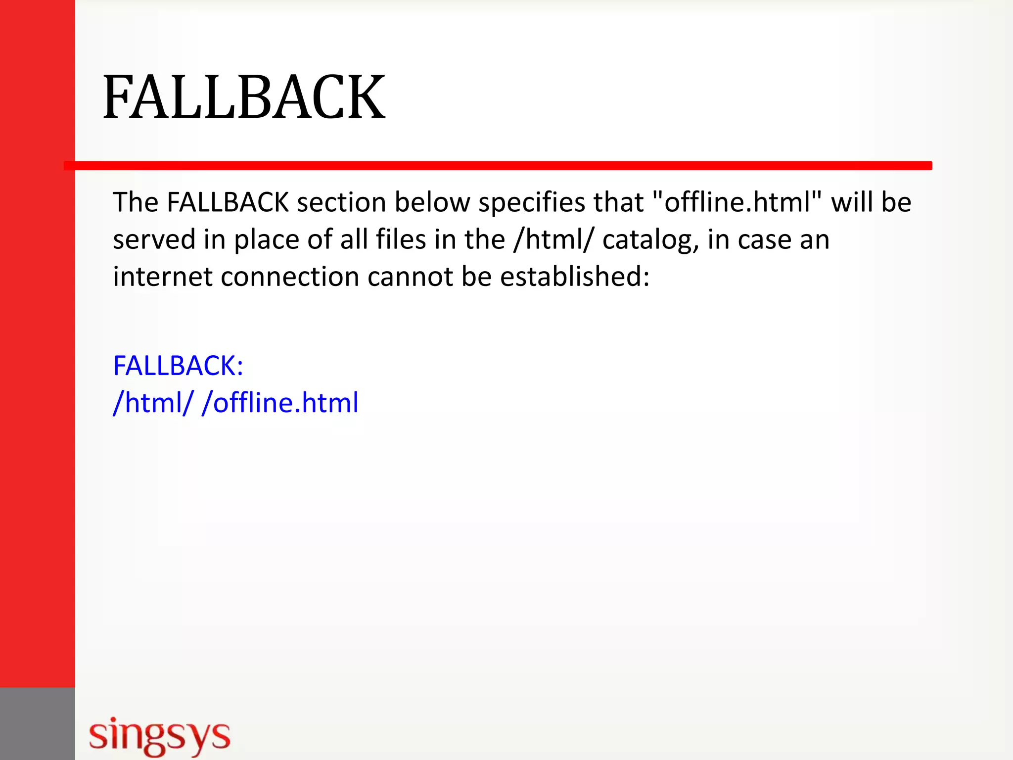 FALLBACK
The FALLBACK section below specifies that "offline.html" will be
served in place of all files in the /html/ catalog, in case an
internet connection cannot be established:
FALLBACK:
/html/ /offline.html

 
