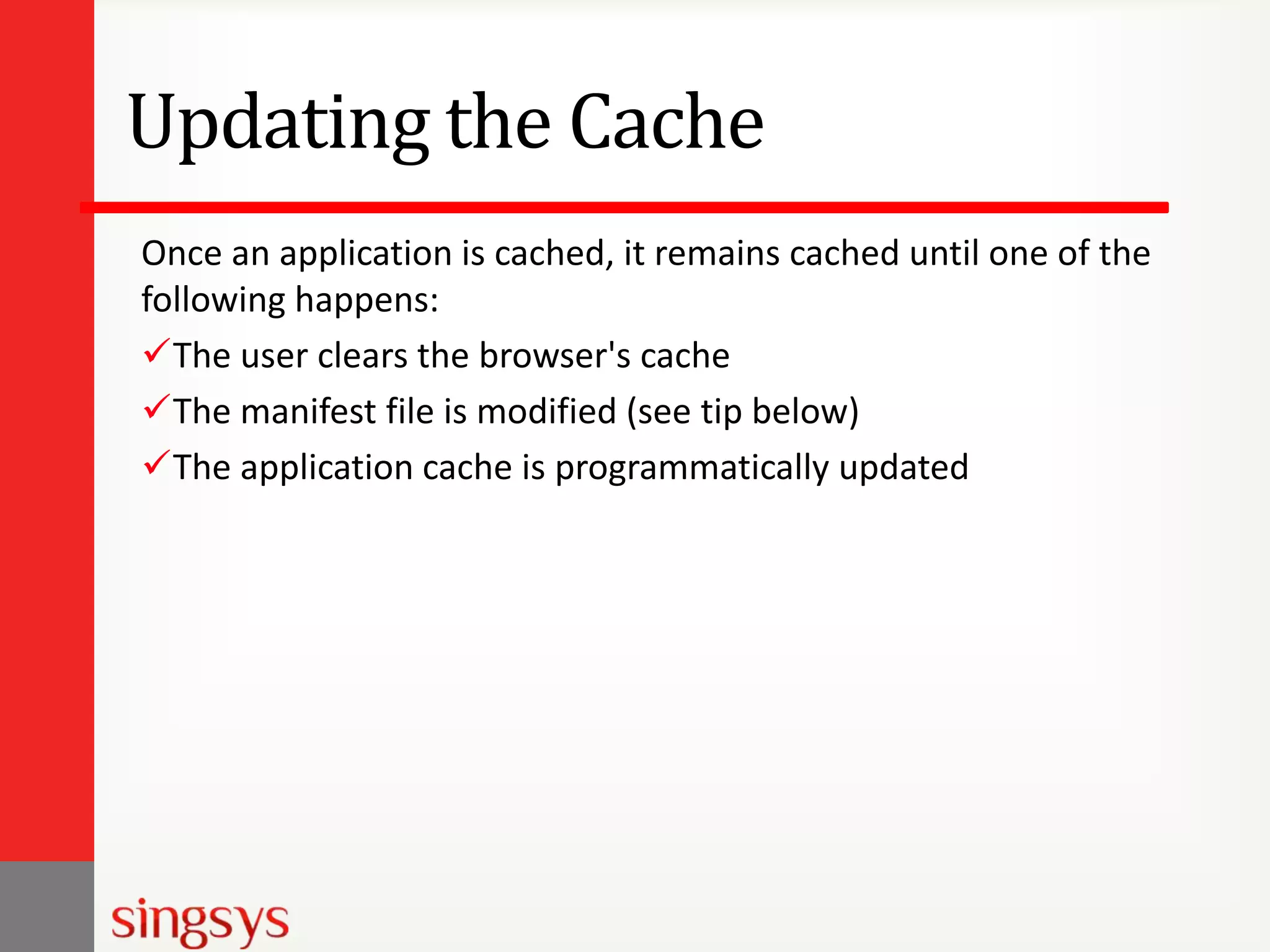 Updating the Cache
Once an application is cached, it remains cached until one of the
following happens:
The user clears the browser's cache
The manifest file is modified (see tip below)
The application cache is programmatically updated

 