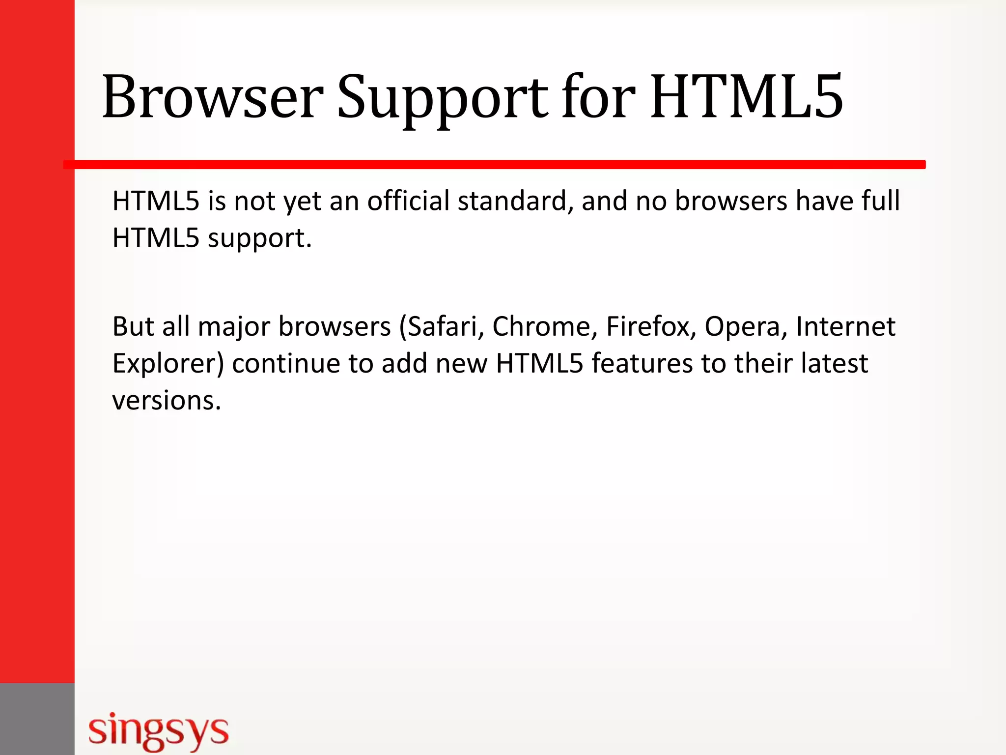 Browser Support for HTML5
HTML5 is not yet an official standard, and no browsers have full
HTML5 support.
But all major browsers (Safari, Chrome, Firefox, Opera, Internet
Explorer) continue to add new HTML5 features to their latest
versions.

 