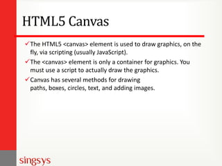 HTML5 Canvas
The HTML5 <canvas> element is used to draw graphics, on the
fly, via scripting (usually JavaScript).
The <canvas> element is only a container for graphics. You
must use a script to actually draw the graphics.
Canvas has several methods for drawing
paths, boxes, circles, text, and adding images.

 