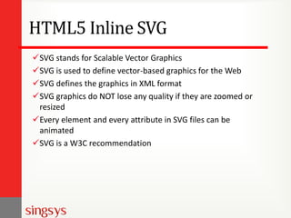 HTML5 Inline SVG
SVG stands for Scalable Vector Graphics
SVG is used to define vector-based graphics for the Web
SVG defines the graphics in XML format
SVG graphics do NOT lose any quality if they are zoomed or
resized
Every element and every attribute in SVG files can be
animated
SVG is a W3C recommendation

 