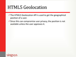 HTML5 Geolocation
The HTML5 Geolocation API is used to get the geographical
position of a user.
Since this can compromise user privacy, the position is not
available unless the user approves it.

 