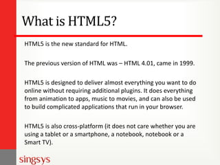 What is HTML5?
HTML5 is the new standard for HTML.
The previous version of HTML was – HTML 4.01, came in 1999.
HTML5 is designed to deliver almost everything you want to do
online without requiring additional plugins. It does everything
from animation to apps, music to movies, and can also be used
to build complicated applications that run in your browser.
HTML5 is also cross-platform (it does not care whether you are
using a tablet or a smartphone, a notebook, notebook or a
Smart TV).

 