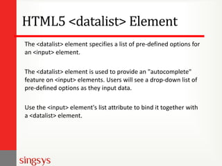 HTML5 <datalist> Element
The <datalist> element specifies a list of pre-defined options for
an <input> element.
The <datalist> element is used to provide an "autocomplete"
feature on <input> elements. Users will see a drop-down list of
pre-defined options as they input data.
Use the <input> element's list attribute to bind it together with
a <datalist> element.

 